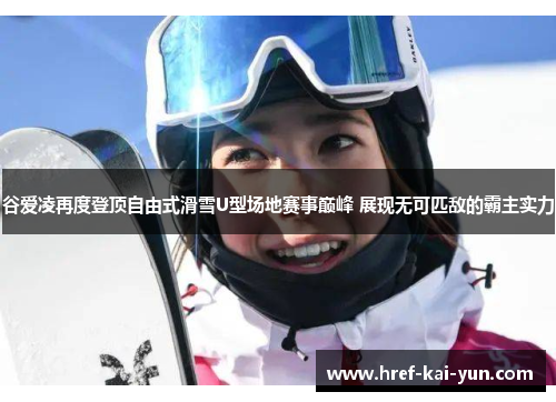 谷爱凌再度登顶自由式滑雪U型场地赛事巅峰 展现无可匹敌的霸主实力