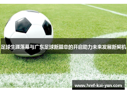 足球生涯落幕与广东足球新篇章的开启助力未来发展新契机 足球生涯落幕与广东足球新篇章的开启助力未来发展新契机