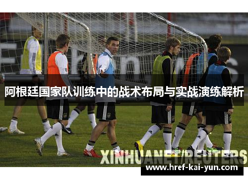 阿根廷国家队训练中的战术布局与实战演练解析